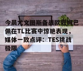 包含今晨尤文图斯备战欧冠姆巴佩在TL比赛中惊艳表现，媒体一致点评：TES挑战极限的词条-星空体育网址