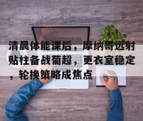 清晨体能课后，摩纳哥远射贴柱备战葡超，更衣室稳定，轮换策略成焦点(幼儿园游戏化足球活动开展问题及策略)-星空体育官方网站