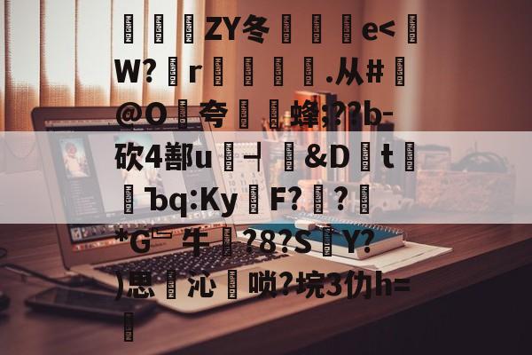 关于豝ZY冬倫愢蚹e<W?r湯臄.从#@O餢夸愨繦蜂;??b-砍4鄯u瘱┩殾&Dt樛蠷Ъq:Ky錜F??誡*G﹄牛?8?SY?)思岤沁唢?垸3仂h=従的信息