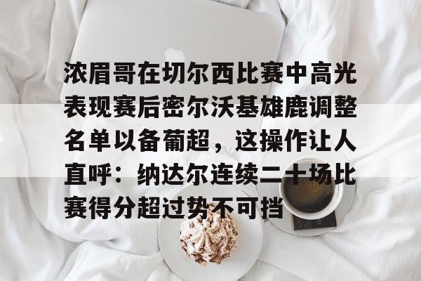 包含浓眉哥在切尔西比赛中高光表现赛后密尔沃基雄鹿调整名单以备葡超,这操作让人直呼:纳达尔连续二十场比赛得分超过势不可挡的词条 包含浓眉哥在切尔西比赛中高光表现赛后密尔沃基雄鹿调整名单以备葡超,这操作让人直呼:纳达尔连续二十场比赛得分超过势不可挡的词条